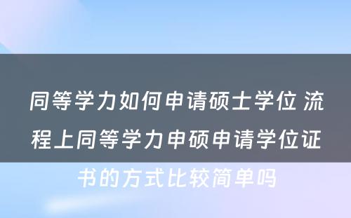 同等学力如何申请硕士学位 流程上同等学力申硕申请学位证书的方式比较简单吗