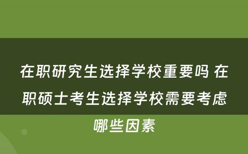 在职研究生选择学校重要吗 在职硕士考生选择学校需要考虑哪些因素