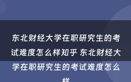 东北财经大学在职研究生的考试难度怎么样知乎 东北财经大学在职研究生的考试难度怎么样