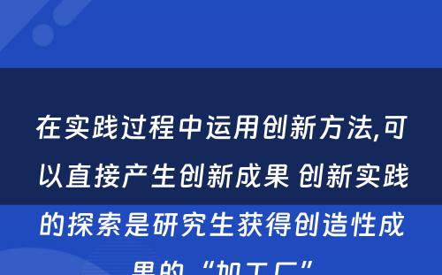 在实践过程中运用创新方法,可以直接产生创新成果 创新实践的探索是研究生获得创造性成果的“加工厂”