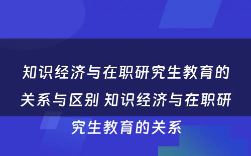 知识经济与在职研究生教育的关系与区别 知识经济与在职研究生教育的关系