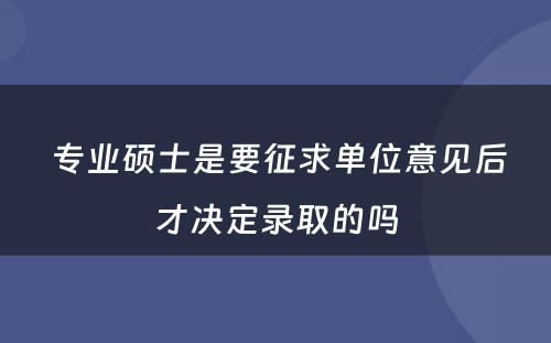  专业硕士是要征求单位意见后才决定录取的吗