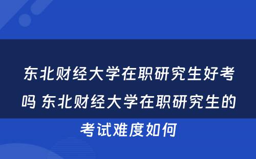 东北财经大学在职研究生好考吗 东北财经大学在职研究生的考试难度如何