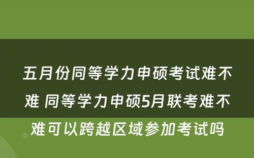 五月份同等学力申硕考试难不难 同等学力申硕5月联考难不难可以跨越区域参加考试吗