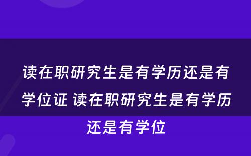 读在职研究生是有学历还是有学位证 读在职研究生是有学历还是有学位