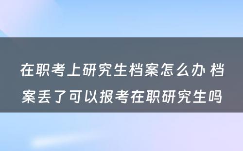 在职考上研究生档案怎么办 档案丢了可以报考在职研究生吗