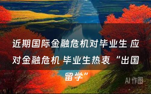 近期国际金融危机对毕业生 应对金融危机 毕业生热衷“出国留学”