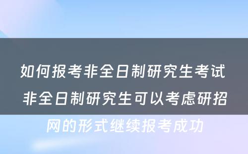 如何报考非全日制研究生考试 非全日制研究生可以考虑研招网的形式继续报考成功