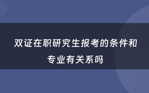  双证在职研究生报考的条件和专业有关系吗