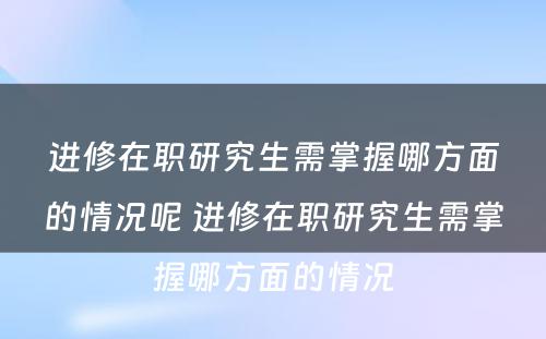 进修在职研究生需掌握哪方面的情况呢 进修在职研究生需掌握哪方面的情况