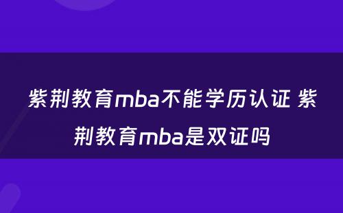 紫荆教育mba不能学历认证 紫荆教育mba是双证吗