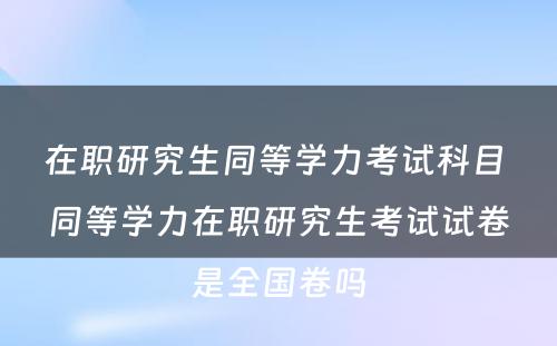 在职研究生同等学力考试科目 同等学力在职研究生考试试卷是全国卷吗