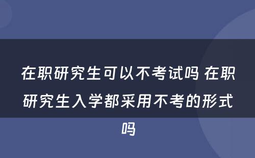 在职研究生可以不考试吗 在职研究生入学都采用不考的形式吗