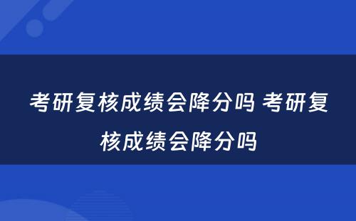 考研复核成绩会降分吗 考研复核成绩会降分吗