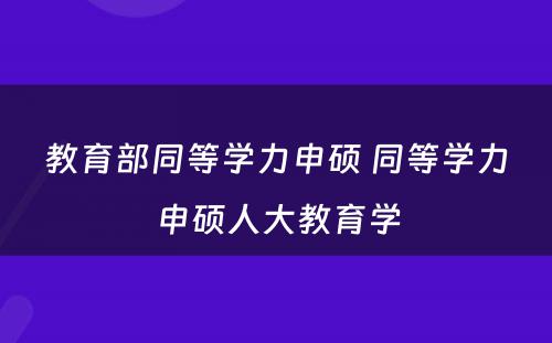 教育部同等学力申硕 同等学力申硕人大教育学