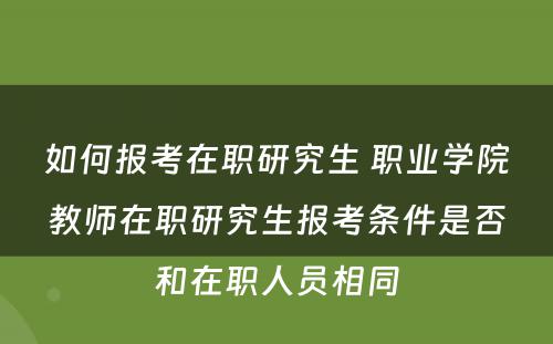 如何报考在职研究生 职业学院教师在职研究生报考条件是否和在职人员相同