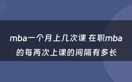 mba一个月上几次课 在职mba的每两次上课的间隔有多长