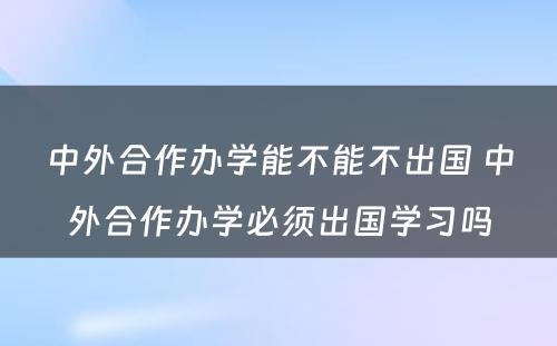 中外合作办学能不能不出国 中外合作办学必须出国学习吗