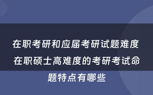 在职考研和应届考研试题难度 在职硕士高难度的考研考试命题特点有哪些