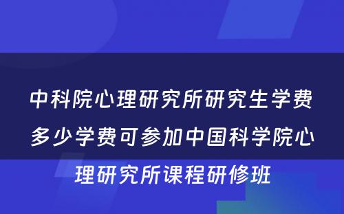 中科院心理研究所研究生学费 多少学费可参加中国科学院心理研究所课程研修班