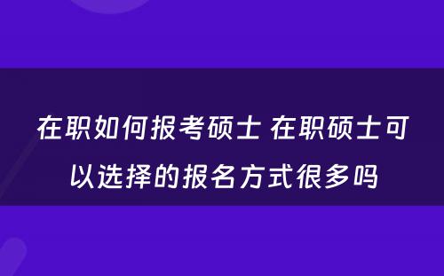 在职如何报考硕士 在职硕士可以选择的报名方式很多吗