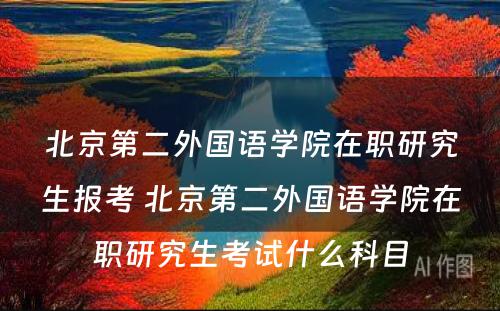 北京第二外国语学院在职研究生报考 北京第二外国语学院在职研究生考试什么科目