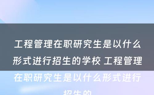 工程管理在职研究生是以什么形式进行招生的学校 工程管理在职研究生是以什么形式进行招生的