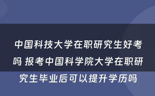 中国科技大学在职研究生好考吗 报考中国科学院大学在职研究生毕业后可以提升学历吗