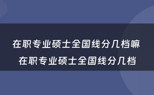 在职专业硕士全国线分几档嘛 在职专业硕士全国线分几档