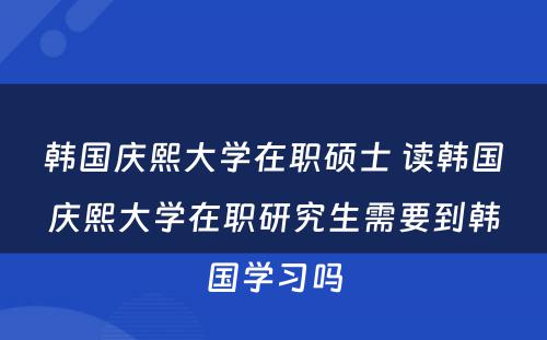 韩国庆熙大学在职硕士 读韩国庆熙大学在职研究生需要到韩国学习吗