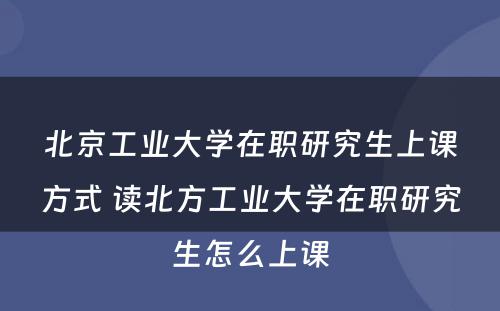 北京工业大学在职研究生上课方式 读北方工业大学在职研究生怎么上课