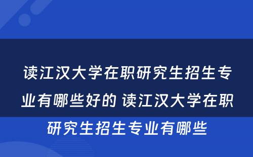 读江汉大学在职研究生招生专业有哪些好的 读江汉大学在职研究生招生专业有哪些