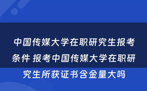 中国传媒大学在职研究生报考条件 报考中国传媒大学在职研究生所获证书含金量大吗