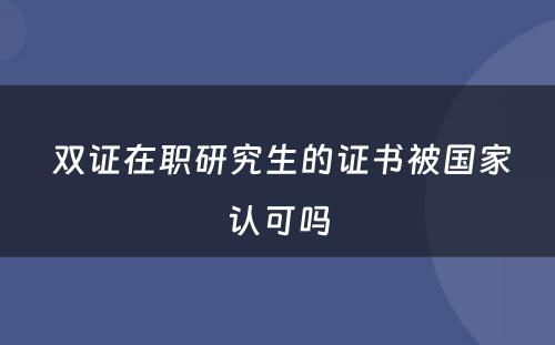  双证在职研究生的证书被国家认可吗