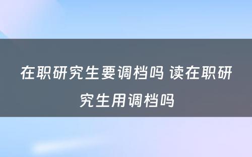 在职研究生要调档吗 读在职研究生用调档吗