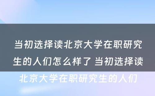 当初选择读北京大学在职研究生的人们怎么样了 当初选择读北京大学在职研究生的人们