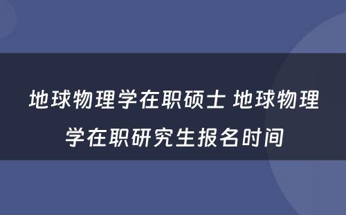 地球物理学在职硕士 地球物理学在职研究生报名时间