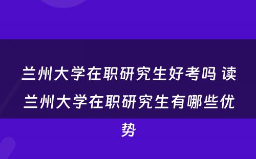 兰州大学在职研究生好考吗 读兰州大学在职研究生有哪些优势