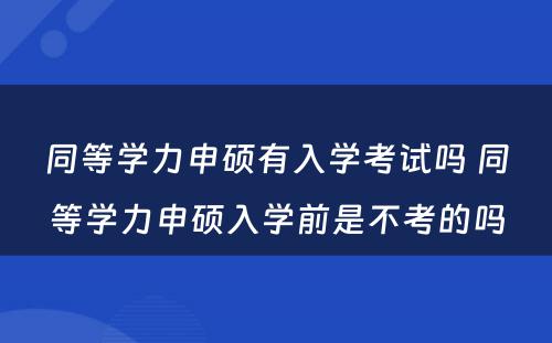 同等学力申硕有入学考试吗 同等学力申硕入学前是不考的吗