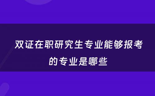  双证在职研究生专业能够报考的专业是哪些