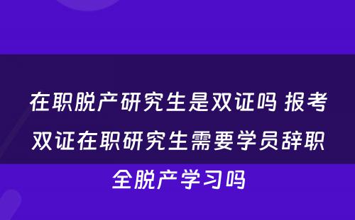 在职脱产研究生是双证吗 报考双证在职研究生需要学员辞职全脱产学习吗