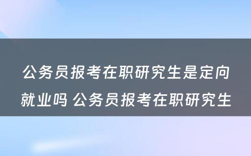 公务员报考在职研究生是定向就业吗 公务员报考在职研究生