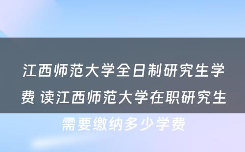 江西师范大学全日制研究生学费 读江西师范大学在职研究生需要缴纳多少学费