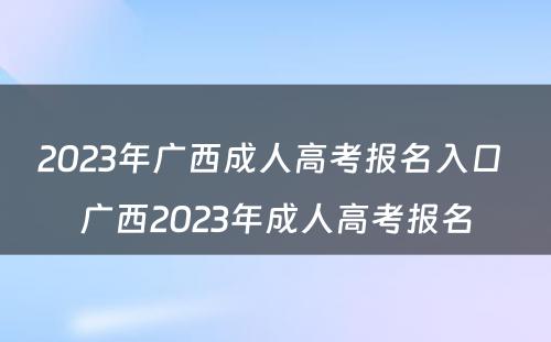 2023年广西成人高考报名入口 广西2023年成人高考报名