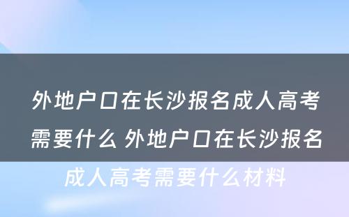 外地户口在长沙报名成人高考需要什么 外地户口在长沙报名成人高考需要什么材料