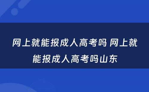 网上就能报成人高考吗 网上就能报成人高考吗山东