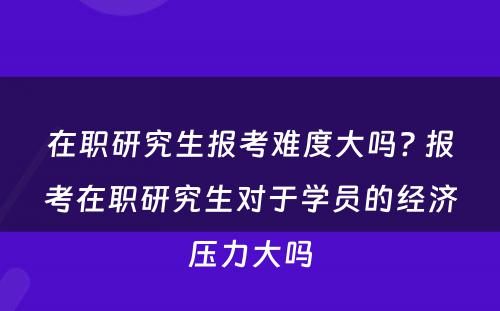 在职研究生报考难度大吗? 报考在职研究生对于学员的经济压力大吗