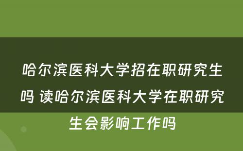 哈尔滨医科大学招在职研究生吗 读哈尔滨医科大学在职研究生会影响工作吗