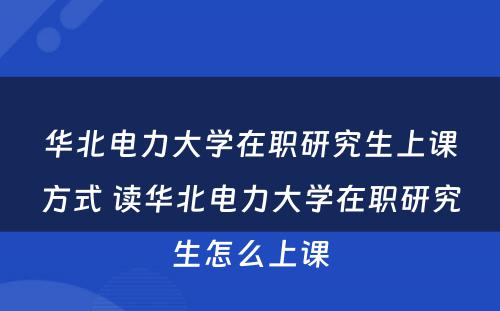 华北电力大学在职研究生上课方式 读华北电力大学在职研究生怎么上课