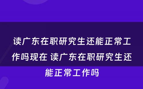 读广东在职研究生还能正常工作吗现在 读广东在职研究生还能正常工作吗